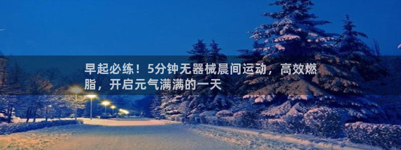 尊龙官网地址：早起必练！5分钟无器械晨间运动，高效燃
脂，开