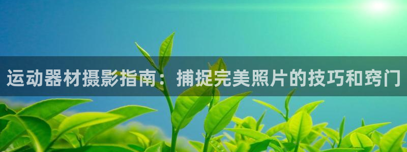 尊龙凯时能做退米么：运动器材摄影指南：捕捉完美照片的
